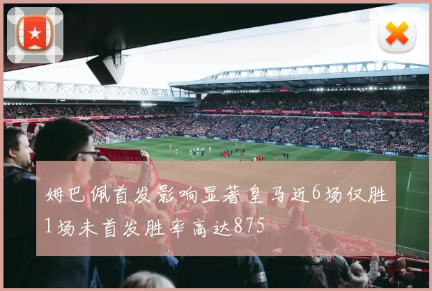 姆巴佩首发影响显著皇马近6场仅胜1场未首发胜率高达875