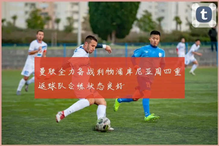 曼联全力备战利物浦库尼亚周四重返球队合练状态良好