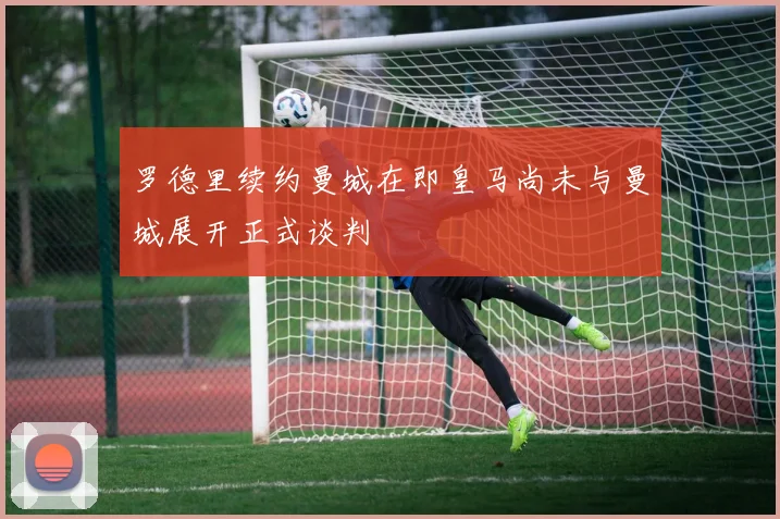罗德里续约曼城在即皇马尚未与曼城展开正式谈判
