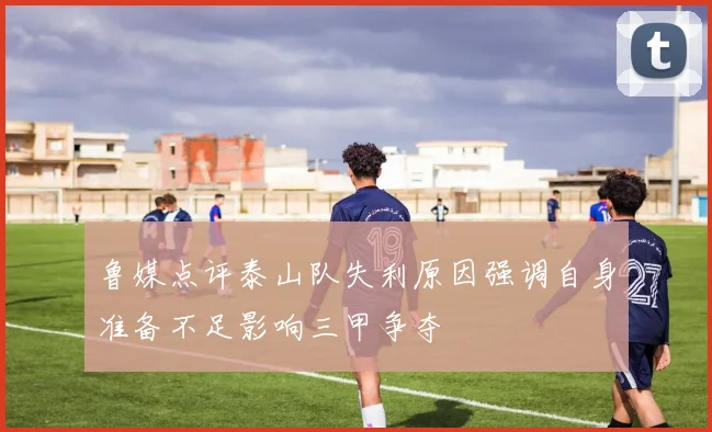 鲁媒点评泰山队失利原因强调自身准备不足影响三甲争夺