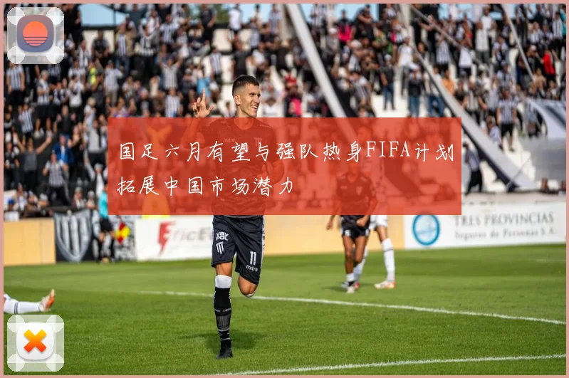 国足六月有望与强队热身FIFA计划拓展中国市场潜力