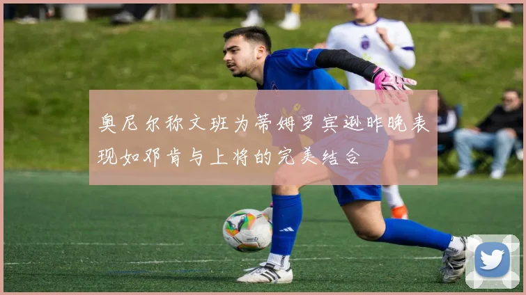 奥尼尔称文班为蒂姆罗宾逊昨晚表现如邓肯与上将的完美结合