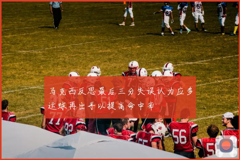 马克西反思最后三分失误认为应多运球再出手以提高命中率