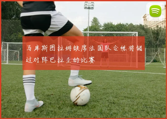 马库斯图拉姆缺席法国队合练将错过对阵巴拉圭的比赛