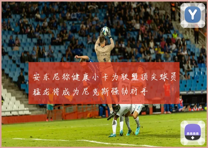 安东尼称健康小卡为联盟顶尖球员猛龙将成为尼克斯强劲对手
