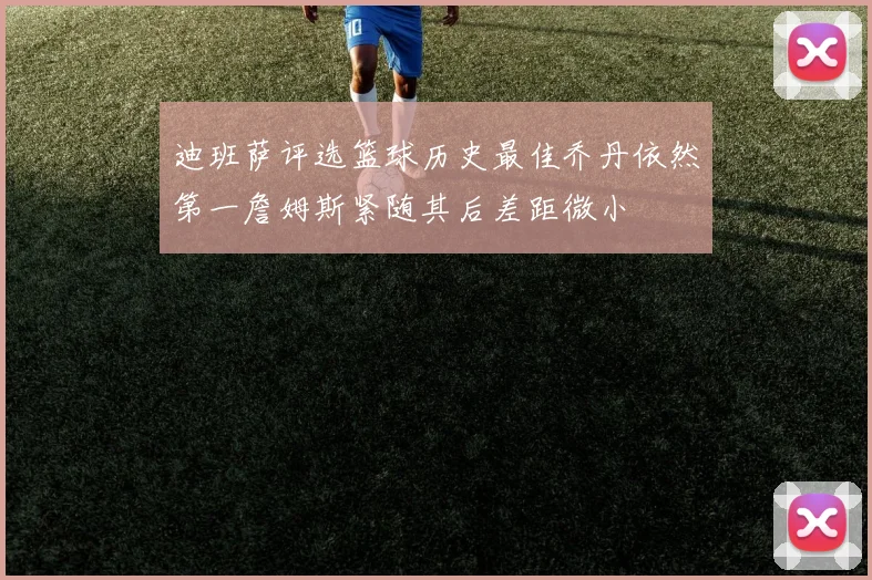 迪班萨评选篮球历史最佳乔丹依然第一詹姆斯紧随其后差距微小