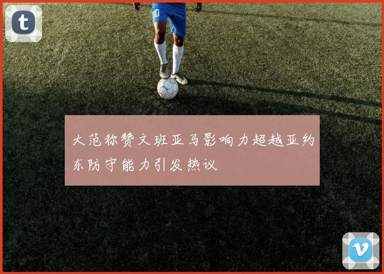大范称赞文班亚马影响力超越亚约东防守能力引发热议