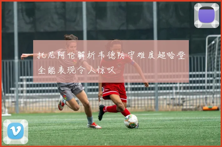 托尼阿伦解析韦德防守难度超哈登全能表现令人惊叹