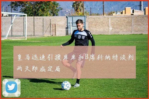 皇马迅速引援库库和B席科纳特谈判两天即成定局