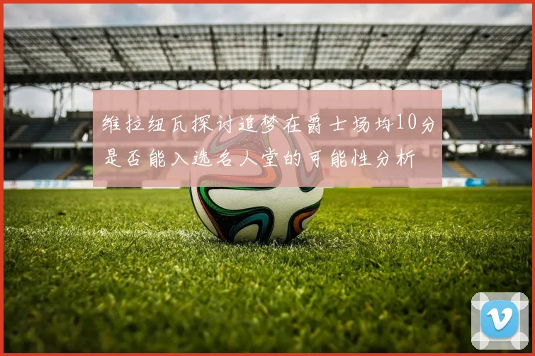维拉纽瓦探讨追梦在爵士场均10分是否能入选名人堂的可能性分析