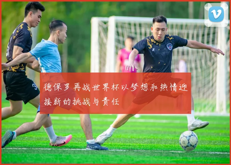 德保罗再战世界杯以梦想和热情迎接新的挑战与责任