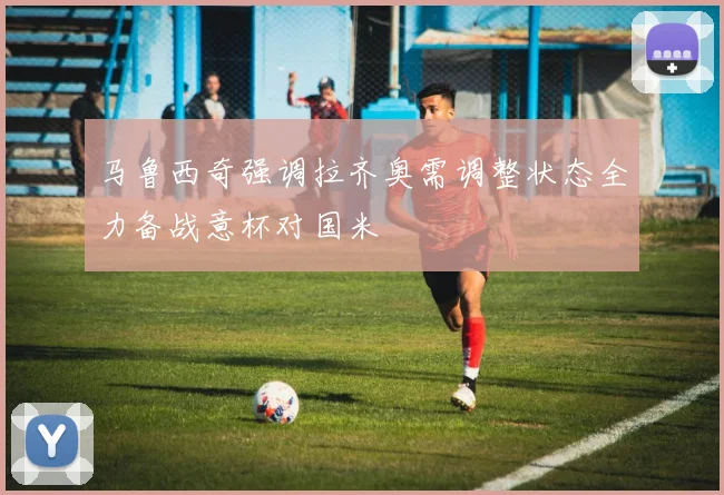 马鲁西奇强调拉齐奥需调整状态全力备战意杯对国米