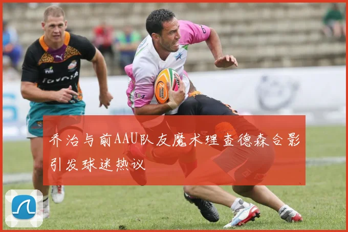 乔治与前AAU队友魔术理查德森合影引发球迷热议