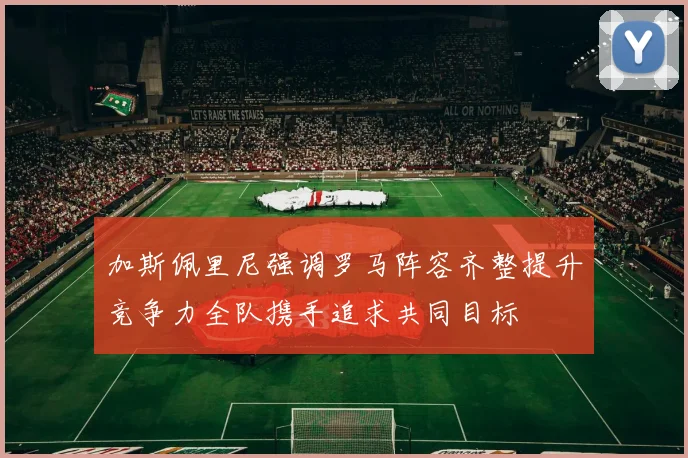 加斯佩里尼强调罗马阵容齐整提升竞争力全队携手追求共同目标
