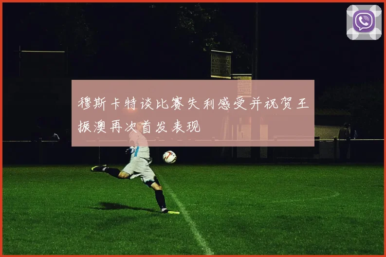 穆斯卡特谈比赛失利感受并祝贺王振澳再次首发表现