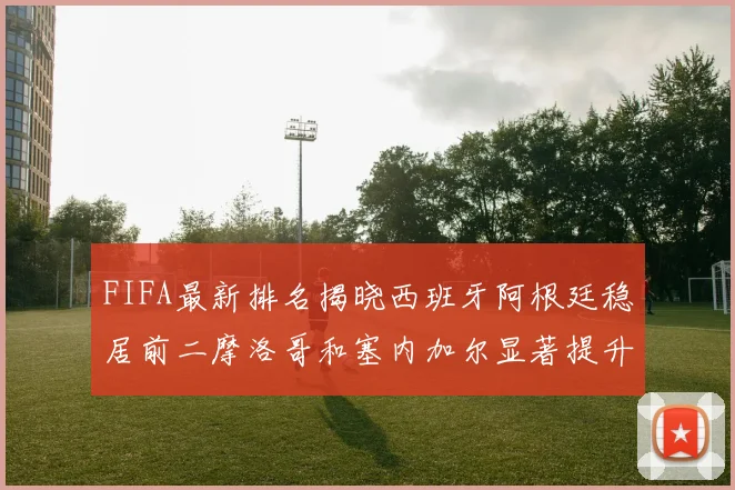 FIFA最新排名揭晓西班牙阿根廷稳居前二摩洛哥和塞内加尔显著提升