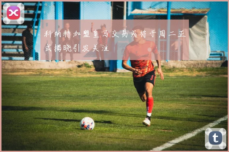 科纳特加盟皇马交易或将于周二正式揭晓引发关注
