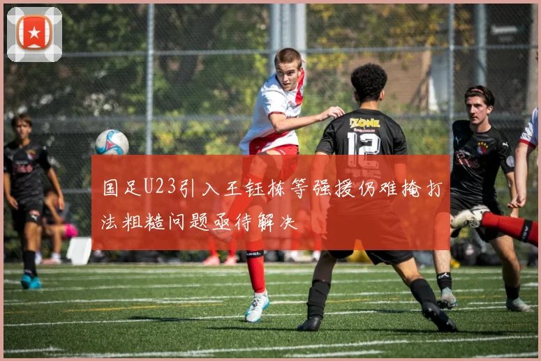 国足U23引入王钰栋等强援仍难掩打法粗糙问题亟待解决