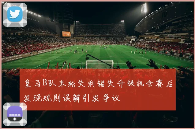 皇马B队末轮失利错失升级机会赛后发现规则误解引发争议