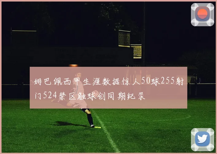 姆巴佩西甲生涯数据惊人50球255射门524禁区触球创同期纪录